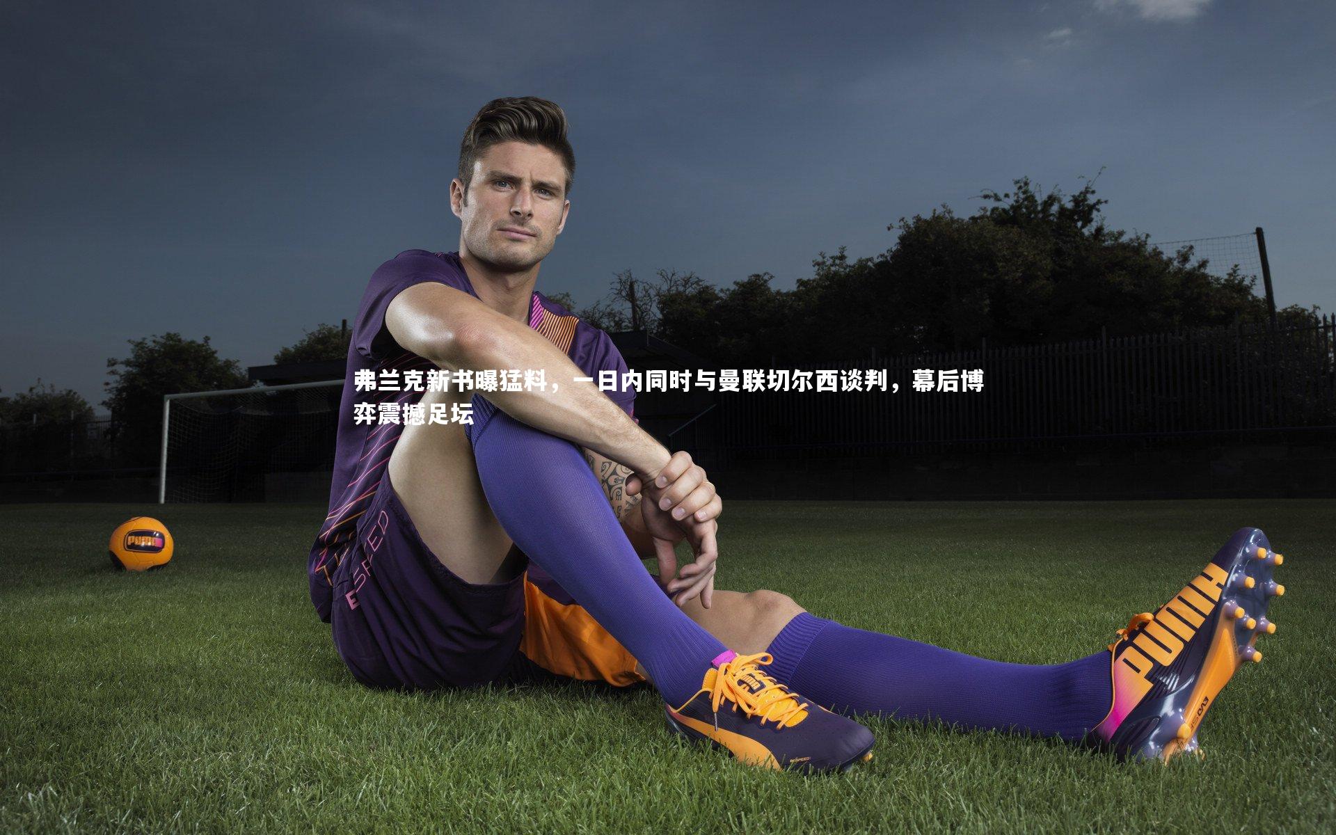 弗兰克新书曝猛料，一日内同时与曼联切尔西谈判，幕后博弈震撼足坛